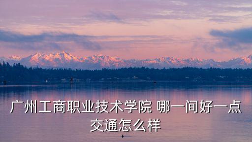 廣州工商職業(yè)技術(shù)學院 哪一間好一點交通怎么樣