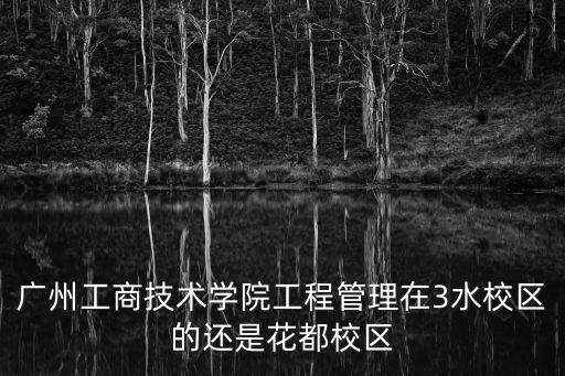 廣州工商學院三水校區，廣州工商技術學院工程管理在3水校區的還是花都校區