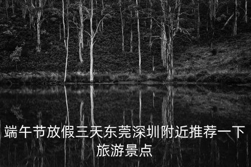 端午節(jié)放假三天東莞深圳附近推薦一下旅游景點
