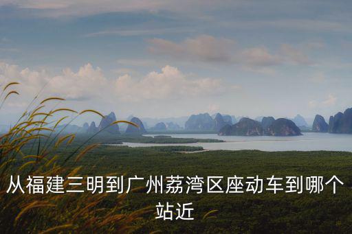 從福建三明到廣州荔灣區座動車到哪個站近