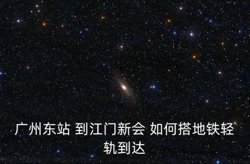 廣州東坐地鐵到新會怎么坐車，廣州東站 到江門新會 如何搭地鐵輕軌到達