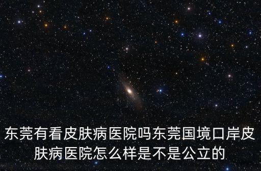 東莞有看皮膚病醫院嗎東莞國境口岸皮膚病醫院怎么樣是不是公立的