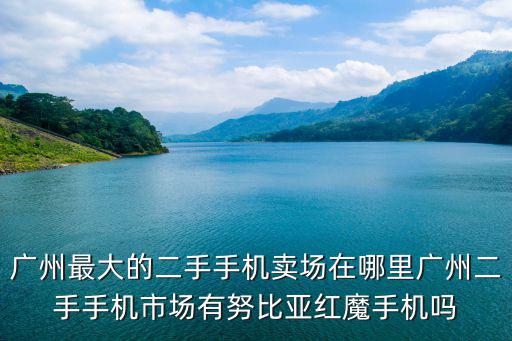 廣州最大的二手手機賣場在哪里廣州二手手機市場有努比亞紅魔手機嗎