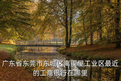 廣東省東莞市東城區離周屋工業區最近的工商銀行在哪里