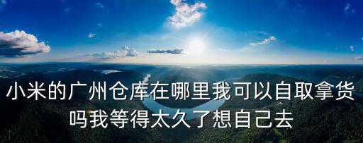 小米 廣州倉庫，小米的廣州倉庫在哪里我可以自取拿貨嗎我等得太久了想自己去