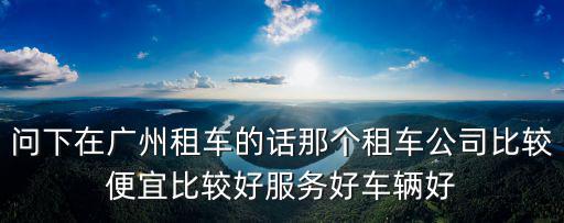 問下在廣州租車的話那個租車公司比較便宜比較好服務好車輛好