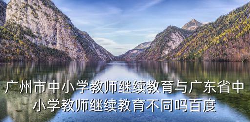 廣州市中小學教師繼續教育與廣東省中小學教師繼續教育不同嗎百度