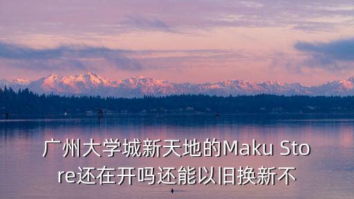 廣州大學城 新天地 轉讓，廣州大學城新天地的Maku Store還在開嗎還能以舊換新不