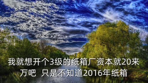 我就想開個(gè)3級(jí)的紙箱廠資本就20來(lái)萬(wàn)吧  只是不知道2016年紙箱