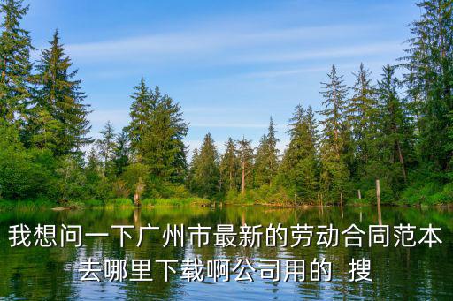 我想問一下廣州市最新的勞動合同范本去哪里下載啊公司用的  搜