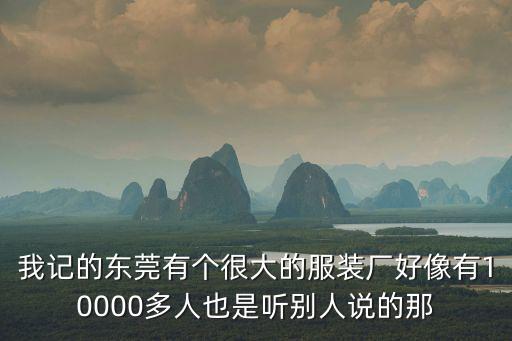我記的東莞有個很大的服裝廠好像有10000多人也是聽別人說的那