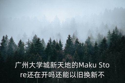 廣州大學城新天地的Maku Store還在開嗎還能以舊換新不