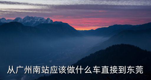 廣州南汽車站廣州至東莞，從廣州南站應該做什么車直接到東莞