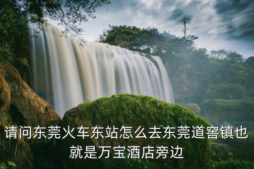 請問東莞火車東站怎么去東莞道窖鎮也就是萬寶酒店旁邊