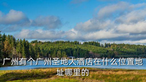 廣州有個(gè)廣州圣地大酒店在什么位置地址哪里的
