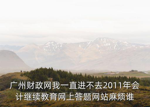 廣州財政網(wǎng)我一直進(jìn)不去2011年會計繼續(xù)教育網(wǎng)上答題網(wǎng)站麻煩誰