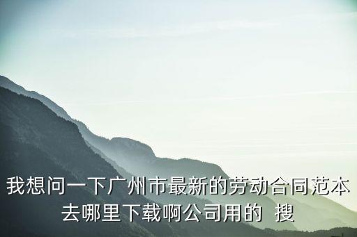 廣州市勞動合同范本，我想問一下廣州市最新的勞動合同范本去哪里下載啊公司用的  搜