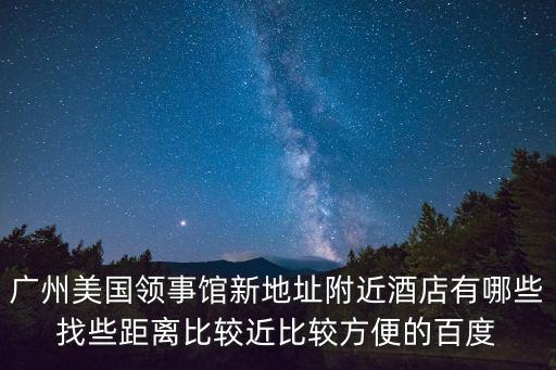 廣州美國領事館新地址附近酒店有哪些找些距離比較近比較方便的百度