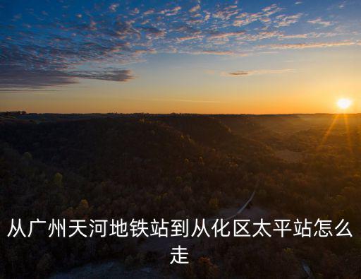 從廣州天河地鐵站到從化區(qū)太平站怎么走