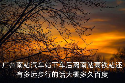 廣州南站汽車站下車后離南站高鐵站還有多遠步行的話大概多久百度