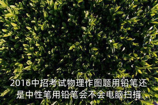 2016中招考試物理作圖題用鉛筆還是中性筆用鉛筆會不會電腦掃描