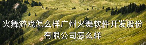 火舞游戲怎么樣廣州火舞軟件開發股份有限公司怎么樣