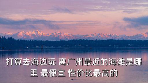 打算去海邊玩 離廣州最近的海灘是哪里 最便宜 性價比最高的