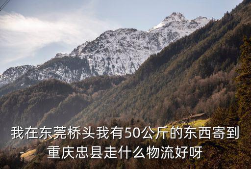 我在東莞橋頭我有50公斤的東西寄到重慶忠縣走什么物流好呀