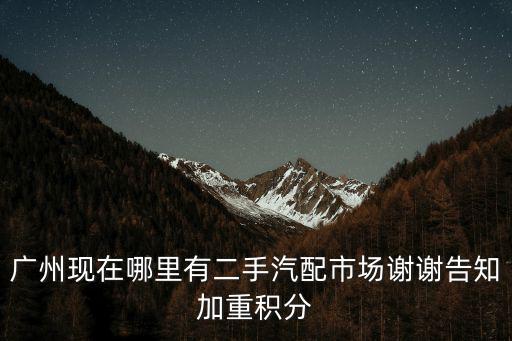 廣州現在哪里有二手汽配市場謝謝告知加重積分