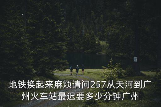 廣州257，地鐵換起來麻煩請問257從天河到廣州火車站最遲要多少分鐘廣州