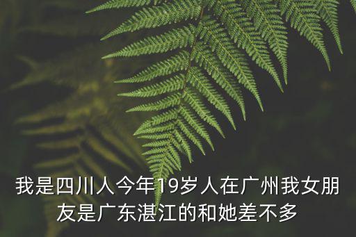 我是四川人今年19歲人在廣州我女朋友是廣東湛江的和她差不多