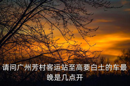 廣州至高要多少公里，請(qǐng)問(wèn)廣州芳村客運(yùn)站至高要白土的車(chē)最晚是幾點(diǎn)開(kāi)