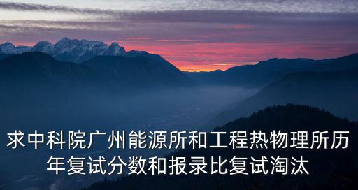 中國科學院廣州能源所2014年復試名單，求中科院廣州能源所和工程熱物理所歷年復試分數和報錄比復試淘汰