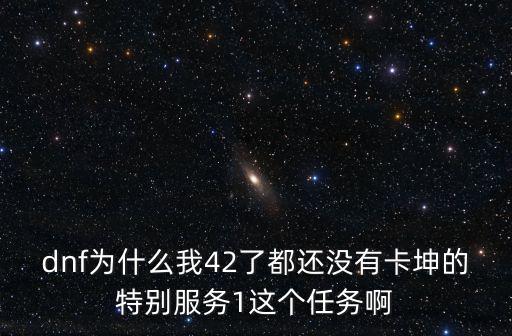 dnf為什么我42了都還沒有卡坤的特別服務1這個任務啊