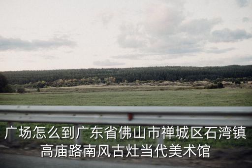 廣場怎么到廣東省佛山市禪城區石灣鎮高廟路南風古灶當代美術館