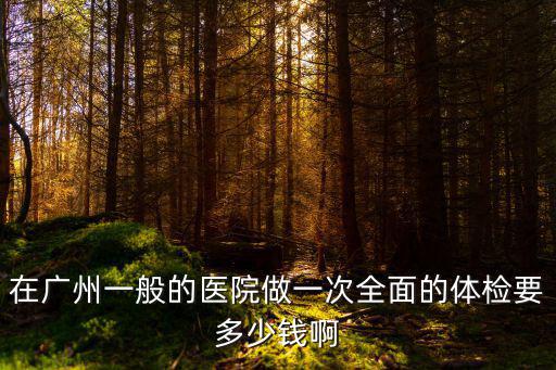 廣州市一醫院 體檢，在廣州一般的醫院做一次全面的體檢要多少錢啊
