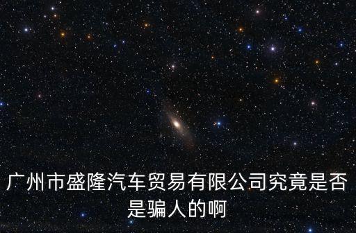 廣州市盛隆汽車貿易有限公司究竟是否是騙人的啊
