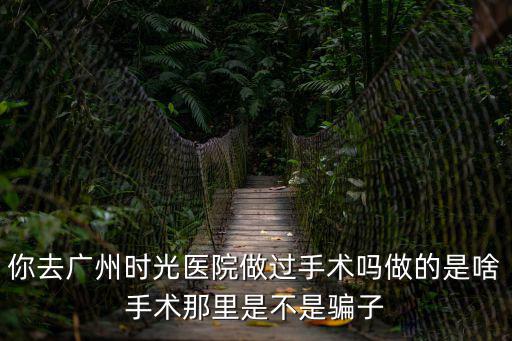 你去廣州時光醫院做過手術嗎做的是啥手術那里是不是騙子
