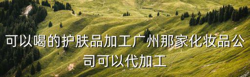 可以喝的護膚品加工廣州那家化妝品公司可以代加工