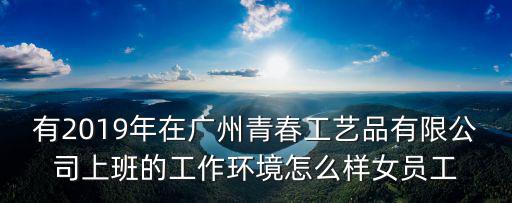 有2019年在廣州青春工藝品有限公司上班的工作環境怎么樣女員工