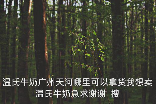 廣州上景園，溫氏牛奶廣州天河哪里可以拿貨我想賣溫氏牛奶急求謝謝  搜