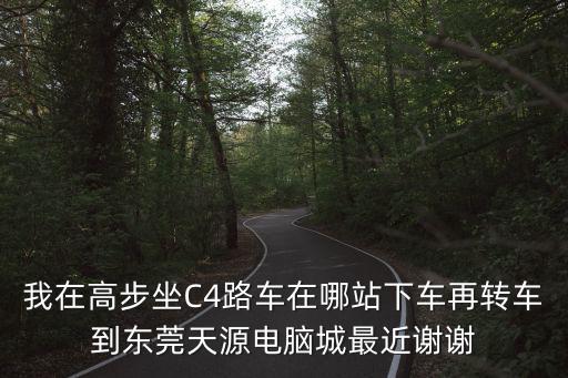 我在高步坐C4路車在哪站下車再轉車到東莞天源電腦城最近謝謝