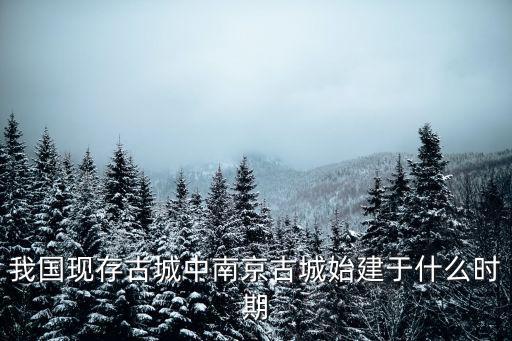 我國現存古城中南京古城始建于什么時期