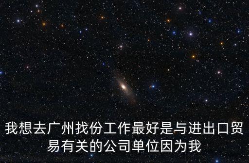 我想去廣州找份工作最好是與進出口貿易有關的公司單位因為我