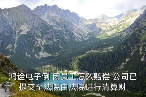 鴻詮電子倒 閉員工怎么賠償 公司已提交至法院由法院進行清算財