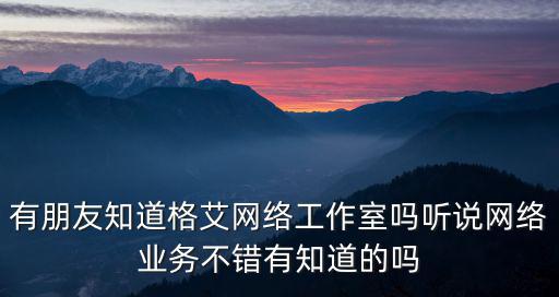 深圳格艾網(wǎng)絡(luò)貿(mào)易，有朋友知道格艾網(wǎng)絡(luò)工作室嗎聽說網(wǎng)絡(luò)業(yè)務(wù)不錯(cuò)有知道的嗎