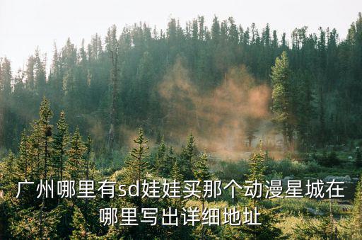 廣州哪里有sd娃娃買那個(gè)動(dòng)漫星城在哪里寫出詳細(xì)地址