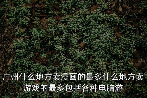 廣州賣(mài)漫畫(huà)，廣州什么地方賣(mài)漫畫(huà)的最多什么地方賣(mài)游戲的最多包括各種電腦游