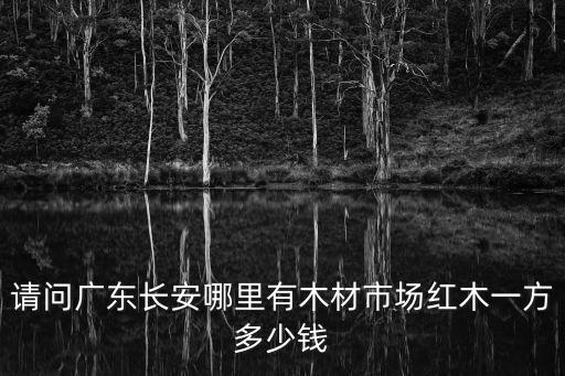 廣東東莞紅木單價，請問廣東長安哪里有木材市場紅木一方多少錢