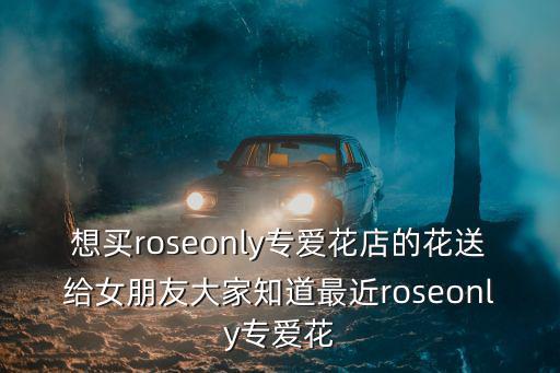 想買roseonly專愛花店的花送給女朋友大家知道最近roseonly專愛花